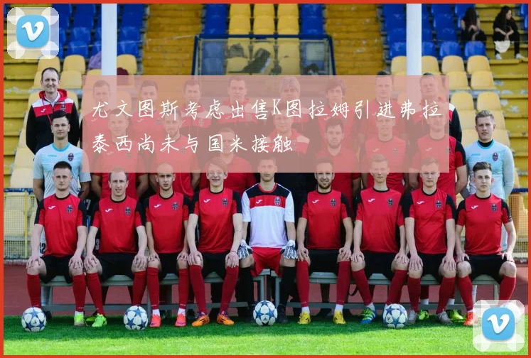 尤文图斯考虑出售K图拉姆引进弗拉泰西尚未与国米接触