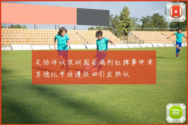 足协评议深圳国安漏判红牌事件津京德比申诉遭驳回引发热议